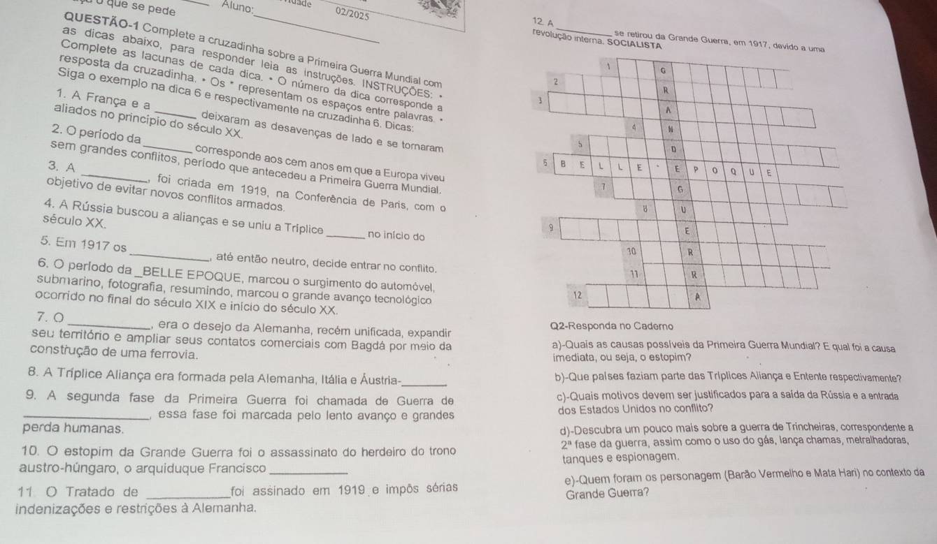 à ù que se pede _Aluno:
02/2025
idade revolução interna. SOCIALISTA
12 A se retirou da Grande Guerra, em 1917, davido a uma
as dicas abaixo, para responder leia as instruções. INSTRUÇÕES:-
QquESTÃO-1 Complete a cruzadinha sobre a Primeira Guerra Mundial com _b
1 G
Complete as lacunas de cada dica. • O número da dica corresponde a
2
R
resposta da cruzadinha, • Os * representam os espaços entre palavras. -
1
Siga o exemplo na dica 6 e respectivamente na cruzadinha 6. Dicas
A
aliados no princípio do século XX.
1. A França e a deixaram as desavenças de lado e se tornaram
4
5
D
2. O período da corresponde aos cem anos em que a Europa viveu
5 B
sem grandes conflitos, período que antecedeu a Primeira Guerra Mundial.
3. A E L L E ` E p 0 。 u E
1 6
, foi criada em 1919, na Conferência de Paris, com o
objetivo de evitar novos conflitos armados
B U
4. A Rússia buscou a alianças e se uniu a Tríplice
século XX. _no início do
9
E
10
5. Em 1917 os _, até então neutro, decide entrar no conflito.
11 R
6. O período da _BELLE EPOQUE, marcou o surgimento do automóvel,
submarino, fotografia, resumindo, marcou o grande avanço tecnológico
12
A
ocorrido no final do século XIX e início do século XX.
7. 0 _, era o desejo da Alemanha, recém unificada, expandir Q2-Responda no Caderno
seu território e ampliar seus contatos comerciais com Bagdá por meio da a)-Quais as causas possíveis da Primeira Guerra Mundial? E qual foi a causa
construção de uma ferrovia. imediata, ou seja, o estopim?
8. A Tríplice Aliança era formada pela Alemanha, Itália e Áustria-_ b)-Que países faziam parte das Tríplices Aliança e Entente respectivamente?
9. A segunda fase da Primeira Guerra foi chamada de Guerra de c)-Quais motivos devem ser justificados para a saída da Rússia e a entrada
_ essa fase foi marcada pelo lento avanço e grandes dos Estados Unidos no conflito?
perda humanas. d)-Descubra um pouco mais sobre a guerra de Trincheiras, correspondente a
2^a
10. O estopim da Grande Guerra foi o assassinato do herdeiro do trono fase da guerra, assim como o uso do gás, lança chamas, metralhadoras,
austro-húngaro, o arquiduque Francísco tanques e espionagem.
11 O Tratado de _foi assinado em 1919 e impôs sérias e)-Quem foram os personagem (Barão Vermelho e Mata Hari) no contexto da
Grande Guerra?
indenizações e restrições à Alemanha.