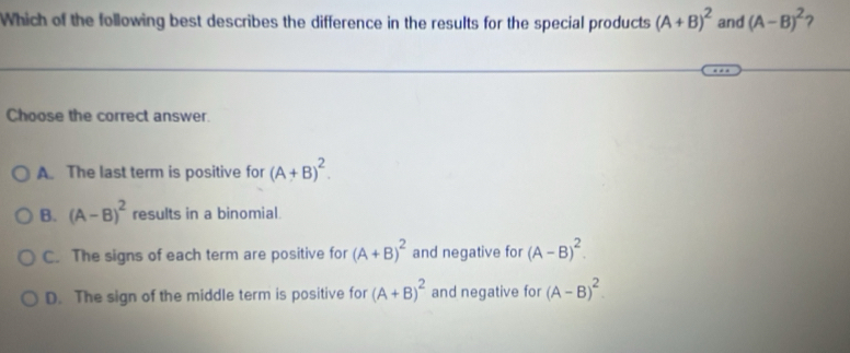 Which of the following best describes the difference in the results for the special products (A+B)^2 and (A-B)^2 2
Choose the correct answer.
A. The last term is positive for (A+B)^2.
B. (A-B)^2 results in a binomial.
C. The signs of each term are positive for (A+B)^2 and negative for (A-B)^2.
D. The sign of the middle term is positive for (A+B)^2 and negative for (A-B)^2