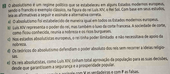 absolutismo é um regime político que se estabeleceu em alguns Estados modernos europeus,
sendo o francês o exemplo clássico, na figura do rei Luís XIV, o Rei Sol. Com base em seus estudos,
leia as afirmativas a seguir e assinale a alternativa correta.
a) O absolutismo foi estabelecido de maneira igual em todos os Estados modernos europeus.
b) Luís XIV representa o poder do rei, mas também o luxo da corte francesa. A sociedade de corte,
como ficou conhecida, reunia a nobreza e os ricos burgueses.
c) Nos estados absolutistas europeus, o rei tinha poder ilimitado e não necessitava de apoio da
nobreza.
d) Os teóricos do absolutismo defendiam o poder absoluto dos reis sem recorrer a ideias religio-
sas.
e) Os reis absolutistas, como Luís XIV, tinham total aprovação da população para as suas decisões,
desde que garantissem a segurança e a prosperidade popular.
arcinle com V as verdadeiras e com F as falsas.