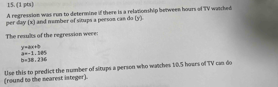 15, (1 pts) 
A regression was run to determine if there is a relationship between hours of TV watched 
per day (x) and number of situps a person can do (y). 
The results of the regression were:
y=ax+b
a=-1.105
b=38.236
Use this to predict the number of situps a person who watches 10.5 hours of TV can do 
(round to the nearest integer).