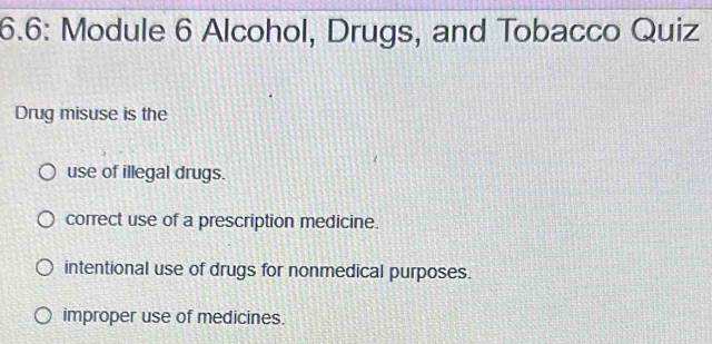 6.6: Module 6 Alcohol, Drugs, and Tobacco Quiz
Drug misuse is the
use of illegal drugs.
correct use of a prescription medicine.
intentional use of drugs for nonmedical purposes.
improper use of medicines.