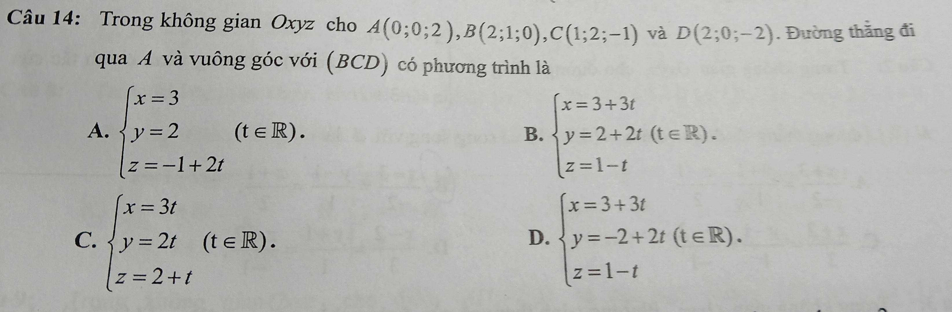 Trong không gian Oxyz cho A(0;0;2), B(2;1;0), C(1;2;-1) và D(2;0;-2). Đường thằng đi
qua A và vuông góc với (BCD) có phương trình là
A. beginarrayl x=3 y=2 z=-1+2tendarray.  (t∈ R).
B. beginarrayl x=3+3t y=2+2t(t∈ R). z=1-tendarray.
C. beginarrayl x=3t y=2t z=2+tendarray.  (t∈ R). beginarrayl x=3+3t y=-2+2t(t∈ R). z=1-tendarray.
D.