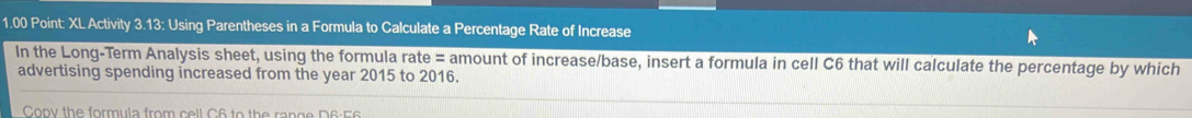 1.00 Point: XL Activity 3.13: Using Parentheses in a Formula to Calculate a Percentage Rate of Increase 
In the Long-Term Analysis sheet, using the formula rate = amount of increase/base, insert a formula in cell C6 that will calculate the percentage by which 
advertising spending increased from the year 2015 to 2016. 
Copy the formula from cell C6 to the range D6:56