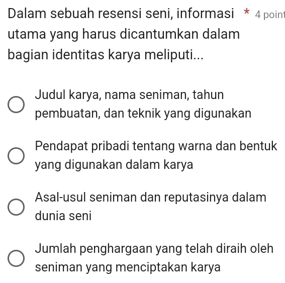 Dalam sebuah resensi seni, informasi * 4 point
utama yang harus dicantumkan dalam
bagian identitas karya meliputi...
Judul karya, nama seniman, tahun
pembuatan, dan teknik yang digunakan
Pendapat pribadi tentang warna dan bentuk
yang digunakan dalam karya
Asal-usul seniman dan reputasinya dalam
dunia seni
Jumlah penghargaan yang telah diraih oleh
seniman yang menciptakan karya