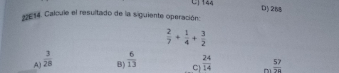 C) 144
D) 288
22E14. Calcule el resultado de la siguiente operación:
 2/7 + 1/4 + 3/2 
B)  6/13 
A)  3/28   24/14   57/28 
C)
D