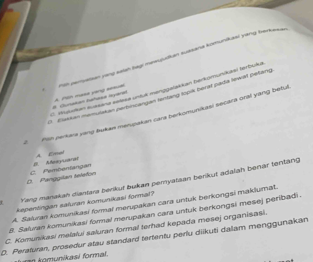 Ph pemyataan yang salah bagi mewujudkan suasana komunikasi yang berkesa
C. Wujudkan suasana selesa untuk menggalakkan berkomunikasi terbuk

A. Pilih masa yang sesual.
D. Elakkan memulakan perbincangan tentang topik berat pada lewat petang
8. Gunakan bahasa isyarat.
2 Pilh perkara yang bukan merupakan cara berkomunikasi secara oral yang betul
A. Emel
B. Mesyuarat
C. Pembentangan
D. Panggilan telefon
3. Yang manakah diantara berikut bukan pernyataan berikut adalah benar tentang
kepentingan saluran komunikasi formal?
A. Saluran komunikasi formal merupakan cara untuk berkongsi maklumat.
B. Saluran komunikasi formal merupakan cara untuk berkongsi mesej peribadi.
C. Komunikasi melalui saluran formal terhad kepada mesej organisasi.
D. Peraturan, prosedur atau standard tertentu perlu diikuti dalam menggunakan
ra munikasi formal.