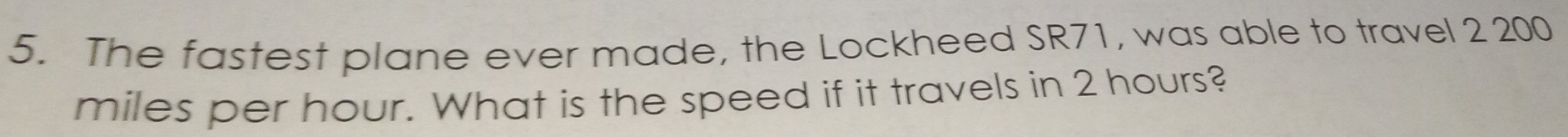 The fastest plane ever made, the Lockheed SR71, was able to travel 2 200
miles per hour. What is the speed if it travels in 2 hours?