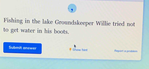 Fishing in the lake Groundskeeper Willie tried not 
to get water in his boots. 
Submit answer Show hint Report a problem