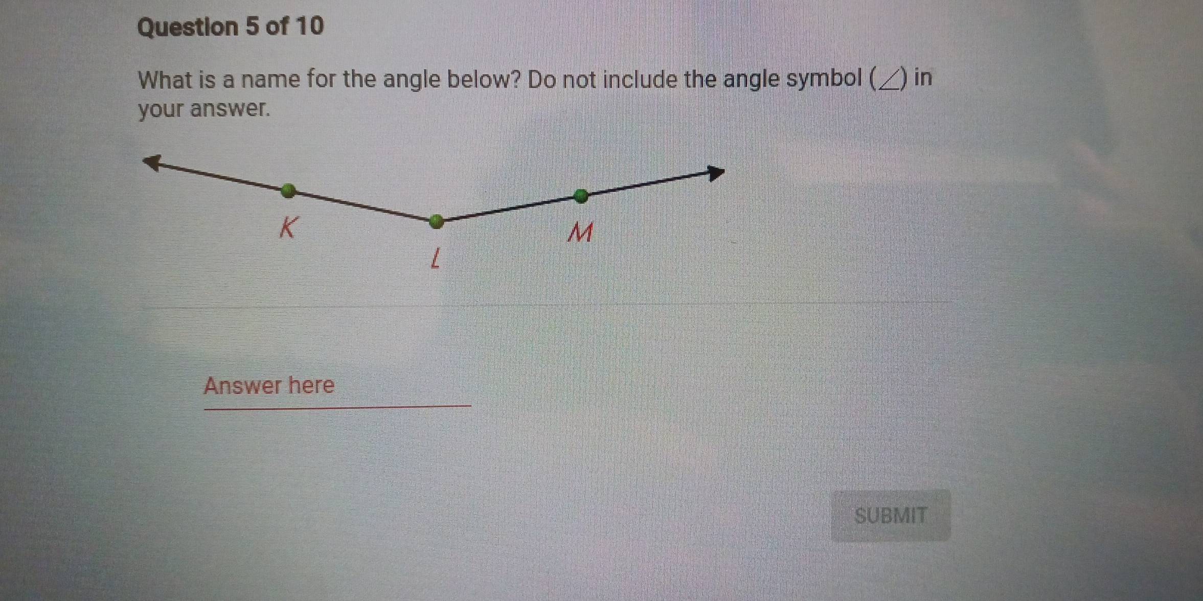 What is a name for the angle below? Do not include the angle symbol (_ ) in
your answer.
K
M
L
Answer here
SUBMIT