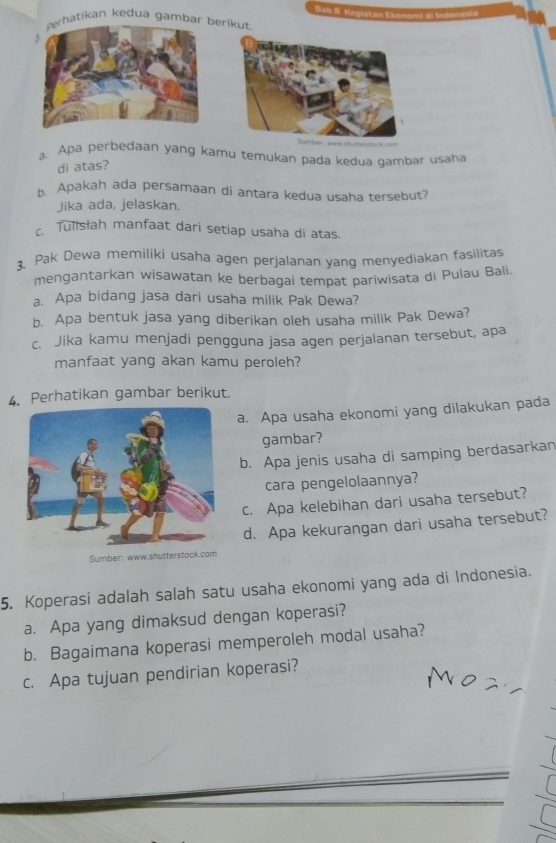 Bab B t 
hatikan kedua gambar erikut. 
a. Apa perbedaan yang kamu temukan pada kedua gambar usaha 
di atas? 
b. Apakah ada persamaan di antara kedua usaha tersebut? 
Jika ada, jelaskan. 
c. Tulsłah manfaat dari setiap usaha di atas. 
3, Pak Dewa memiliki usaha agen perjalanan yang menyediakan fasilitas 
mengantarkan wisawatan ke berbagai tempat pariwisata di Pulau Bali. 
a. Apa bidang jasa dari usaha milik Pak Dewa? 
b. Apa bentuk jasa yang diberikan oleh usaha milik Pak Dewa? 
c. Jika kamu menjadi pengguna jasa agen perjalanan tersebut, apa 
manfaat yang akan kamu peroleh? 
4. Perhatikan gambar berikut. 
a. Apa usaha ekonomi yang dilakukan pada 
gambar? 
b. Apa jenis usaha di samping berdasarkan 
cara pengelolaannya? 
c. Apa kelebihan dari usaha tersebut? 
d. Apa kekurangan dari usaha tersebut? 
Sumber: www.shutterstock.com 
5. Koperasi adalah salah satu usaha ekonomi yang ada di Indonesia. 
a. Apa yang dimaksud dengan koperasi? 
b. Bagaimana koperasi memperoleh modal usaha? 
c. Apa tujuan pendirian koperasi?