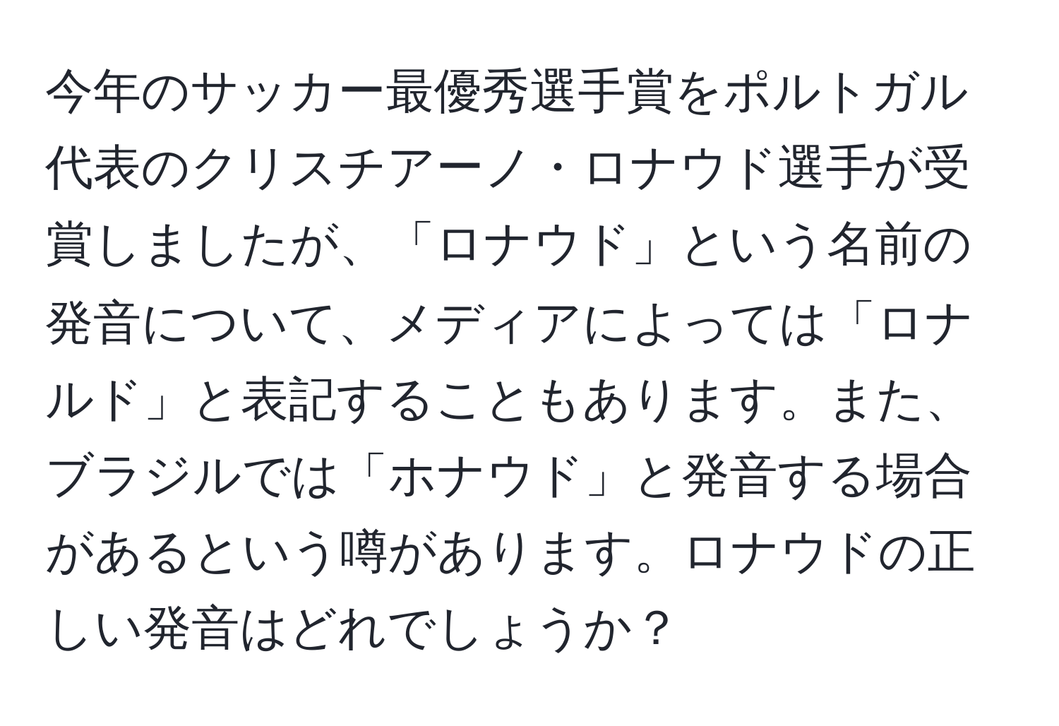 今年のサッカー最優秀選手賞をポルトガル代表のクリスチアーノ・ロナウド選手が受賞しましたが、「ロナウド」という名前の発音について、メディアによっては「ロナルド」と表記することもあります。また、ブラジルでは「ホナウド」と発音する場合があるという噂があります。ロナウドの正しい発音はどれでしょうか？