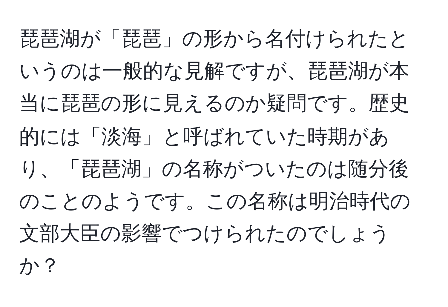 琵琶湖が「琵琶」の形から名付けられたというのは一般的な見解ですが、琵琶湖が本当に琵琶の形に見えるのか疑問です。歴史的には「淡海」と呼ばれていた時期があり、「琵琶湖」の名称がついたのは随分後のことのようです。この名称は明治時代の文部大臣の影響でつけられたのでしょうか？