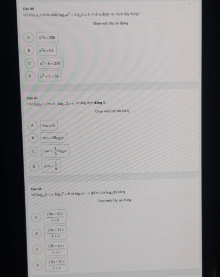 Với mọi a , ễ thỏa mãn log _2a^3+log _2b=8 Khắng định nào dưới đãy đúng?
Chọn một đấp ản đứng
A a^3b=256.
B a^3b=64
C a^3+b=256
D a^3+b=64
Câu 47
Cho log _8c=m và log _c2=n Khắng định đứng là
Chọn một đáp án đứng
A mn=9
B mn=9log _2c
C mn= 1/9 log _2c
D mn= 1/9 
Câu 48 bàng
Với log _275=a.log _37=b và log _23=c giá trì của log _635
Chọn một đáp án đúng
A  ((3a+b)c)/1+b 
B  ((3a+b)c)/1+a 
C  ((3b+a)c)/1+c 
D  ((3a+b)c)/1+c 