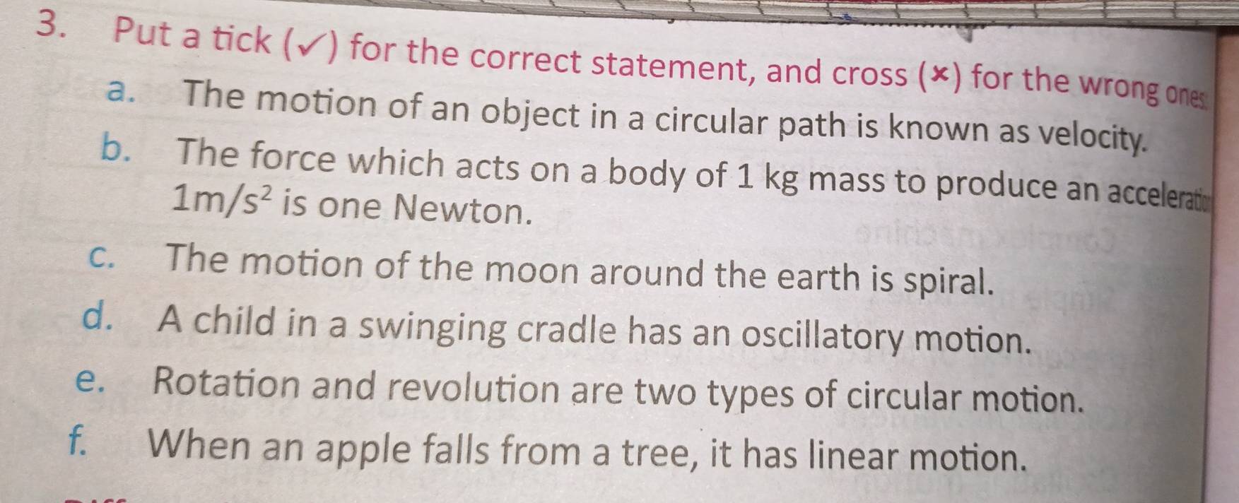 Put a tick (✓) for the correct statement, and cross (×) for the wrong ones 
a. The motion of an object in a circular path is known as velocity. 
b. The force which acts on a body of 1 kg mass to produce an accelerati
1m/s^2 is one Newton. 
c. The motion of the moon around the earth is spiral. 
d. A child in a swinging cradle has an oscillatory motion. 
e. Rotation and revolution are two types of circular motion. 
f. When an apple falls from a tree, it has linear motion.