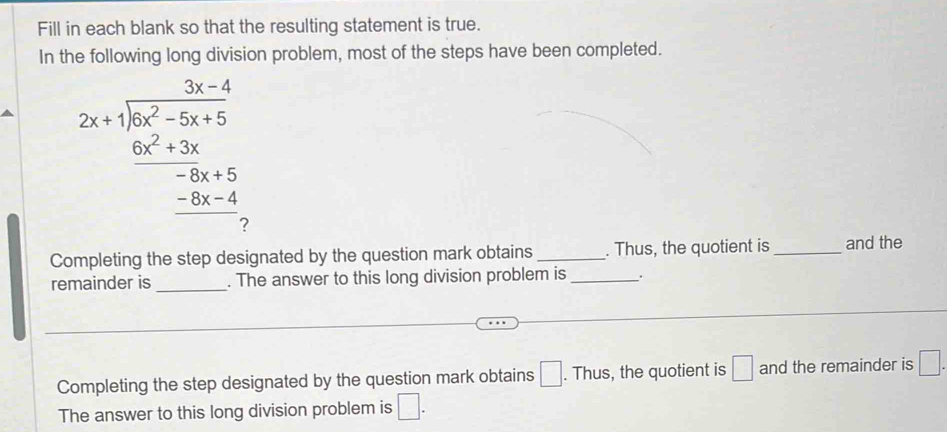 Fill in each blank so that the resulting statement is true. 
In the following long division problem, most of the steps have been completed. 
2x+1encloselongdiv 6x^2-5x+5  (6x^2+3x)/-2x+5  _ -5x-4 0endarray 
Completing the step designated by the question mark obtains _. Thus, the quotient is _and the 
remainder is _. The answer to this long division problem is _. 
Completing the step designated by the question mark obtains □. Thus, the quotient is □ and the remainder is □. 
The answer to this long division problem is □.