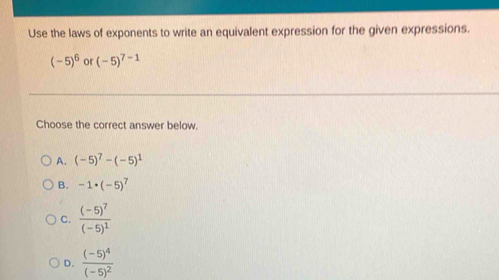 Use the laws of exponents to write an equivalent expression for the given expressions.
(-5)^6 or (-5)^7-1
Choose the correct answer below.
A. (-5)^7-(-5)^1
B. -1· (-5)^7
C. frac (-5)^7(-5)^1
D. frac (-5)^4(-5)^2