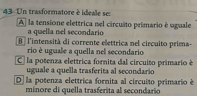 Un trasformatore è ideale se:
A la tensione elettrica nel circuito primario è uguale
a quella nel secondario
B l’intensità di corrente elettrica nel circuito prima-
rio è uguale a quella nel secondario
C la potenza elettrica fornita dal circuito primario è
uguale a quella trasferita al secondario
D la potenza elettrica fornita al circuito primario è
minore di quella trasferita al secondario