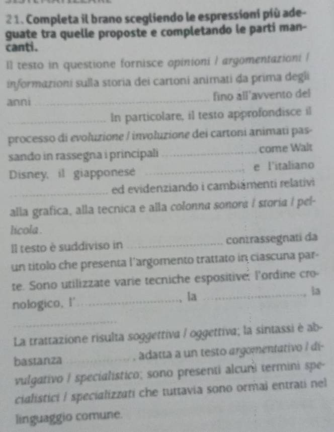 2 1. Completa il brano scegliendo le espressioni píù ade- 
guate tra quelle proposte e completando le parti man- 
canti. 
Il testo in questione fornisce opinioni / argomentazioni / 
informazioni sulla storia dei cartoni animati da prima degli 
anni _fino all'avvento del 
_In particolare, il testo approfondisce il 
processo di evoluzione / involuzione dei cartoni animati pas- 
sando in rassegna i principali _come Walt 
Disney, il giapponese _e l'italiano 
_ed evidenziando i cambiámenti relativi 
alla grafica, alla tecnica e alla colonna sonora I storia / pel- 
licola . 
Il testo è suddiviso in _contrassegnati da 
un títolo che presenta l’argomento trattato in ciascuna par- 
te. Sono utilizzate varie tecniche espositiver lordine cro 
nologico, I' _la _ta 
. 
_ 
La trattazione risulta soggettiva / oggettiva; la sintassi è ab- 
bastanza _adatta a un testo argomentativo / dí- 
vulgativo / specialístico; sono presenti alcuri termini spe- 
cialistici / specializzati che tuttavia sono ormai entrati nel 
linguaggio comune.