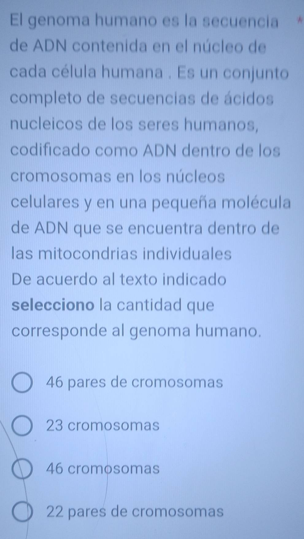 El genoma humano es la secuencia *
de ADN contenida en el núcleo de
cada célula humana . Es un conjunto
completo de secuencias de ácidos
nucleicos de los seres humanos,
codificado como ADN dentro de los
cromosomas en los núcleos
celulares y en una pequeña molécula
de ADN que se encuentra dentro de
las mitocondrias individuales
De acuerdo al texto indicado
selecciono la cantidad que
corresponde al genoma humano.
46 pares de cromosomas
23 cromosomas
46 cromosomas
22 pares de cromosomas