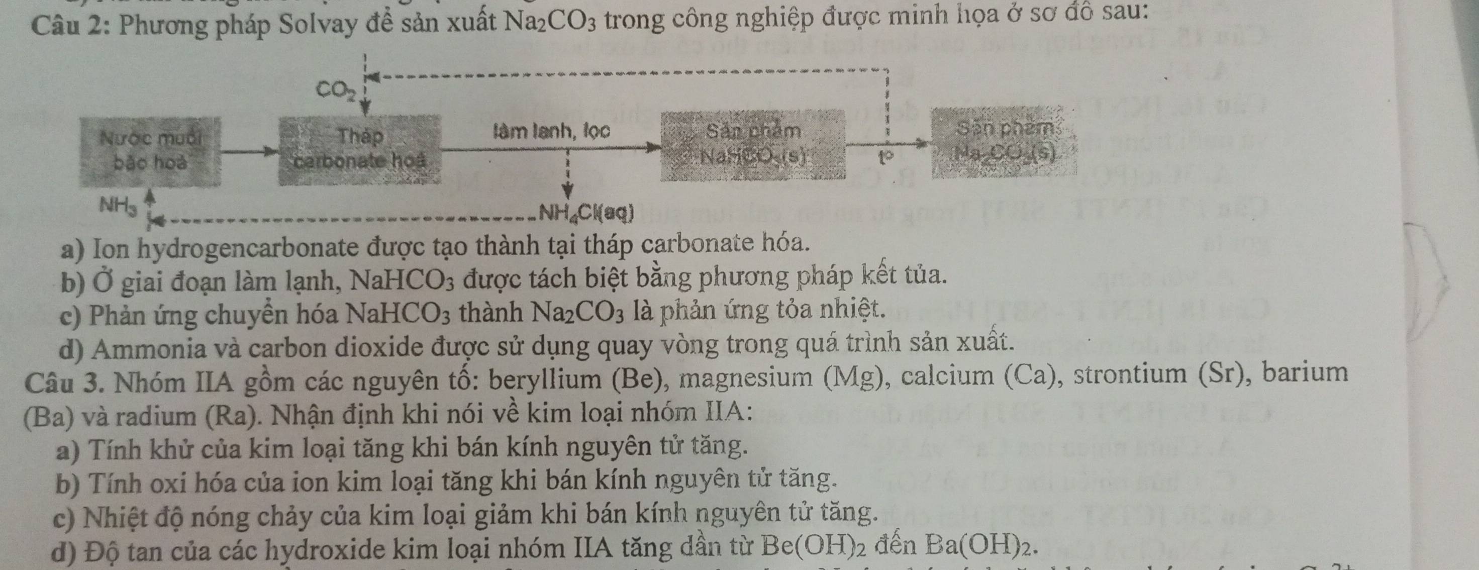 Phương pháp Solvay đề sản xuất Na_2CO_3 trong công nghiệp được minh họa ở sơ đồ sau:
CO_2
Nước muối Tháp làm tành, lọc Sản nhẩm Sản phêm
NaHCO-(s)
bǎo hoà carbonate hoà 1 Ma CO (s)
NH_3
NH_4Cl(aq)
a) Ion hydrogencarbonate được tạo thành tại tháp carbonate hóa.
b) Ở giai đoạn làm lạnh, 1 NaHCO_3 3 được tách biệt bằng phương pháp kết tủa.
c) Phản ứng chuyền hóa NaHCO_3 thành Na_2CO_3 là phản ứng tỏa nhiệt.
d) Ammonia và carbon dioxide được sử dụng quay vòng trong quá trình sản xuất.
Câu 3. Nhóm IIA gồm các nguyên tố: beryllium (Be), magnesium (Mg), calcium (Ca), strontium (Sr), barium
(Ba) và radium (Ra). Nhận định khi nói về kim loại nhóm IIA:
a) Tính khử của kim loại tăng khi bán kính nguyên tử tăng.
b) Tính oxi hóa của ion kim loại tăng khi bán kính nguyên tử tăng.
c) Nhiệt độ nóng chảy của kim loại giảm khi bán kính nguyên tử tăng.
đ) Độ tan của các hydroxide kim loại nhóm IIA tăng dần từ Be(OH) )2 đến Ba(OH)_2.