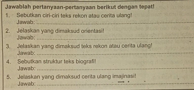 Jawablah pertanyaan-pertanyaan berikut dengan tepat! 
1. Sebutkan ciri-ciri teks rekon atau cerita ulang! 
Jawab:_ 
2. Jelaskan yang dimaksud orientasi! 
Jawab:_ 
3. Jelaskan yang dimaksud teks rekon atau cerita ulang! 
Jawab:_ 
4. Sebutkan struktur teks biografi! 
Jawab:_ 
_ 
5. Jelaskan yang dimaksud cerita ulang imajinasi! 
Jawab: 
_ 
__ 
_