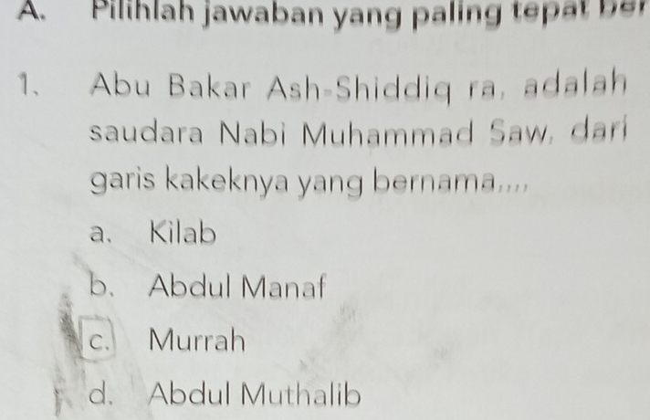 Pilihlah jawaban yang paling tepat be
1、 Abu Bakar Ash-Shiddiq ra, adalah
saudara Nabi Muhammad Saw, darí
garis kakeknya yang bernama....
a. Kilab
b. Abdul Manaf
c. Murrah
d. Abdul Muthalib