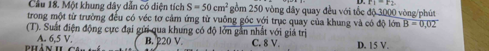 F_1=F_2. 
Cầu 18. Một khung dây dẫn có diện tích S=50cm^2 gồm 250 vòng dây quay đều với tốc độ 3000 vòng /phút
trong một từ trường đều có véc tơ cảm ứng từ vuông góc với trục quay của khung và có độ lớn B=0,02
(T). Suất điện động cực đại gửi qua khung có độ lớn gần nhất với giá trị
A. 6,5 V. B. 220 V. C. 8 V.
phần 1I D. 15 V.