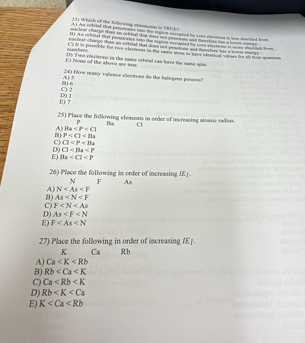 Which of the following statements is TRUE?
A) An orbital that penetrates into the region occupied by core electrons is less shielded from
nuclear charge than an orbital that does not penetrate and therefore has a lower energy.
B) An orbital that penetrates into the region occupied by core electrons is more shielded from
nuclear charge than an orbital that does not penetrate and therefore has a lower energy.
numbers.
C) It is possible for two electrons in the same atom to have identical values for all four quantum
D) Two electrons in the same orbital can have the same spin.
E) None of the above are true.
24) How many valence electrons do the halogens possess?
A) 5
B) 6
C) 2
D) 1
E) 7
25) Place the following elements in order of increasing atomic radius.
P Ba Cl
A) Ba
B) P
C) C1
D) C1
E) Ba
26) Place the following in order of increasing IE1.
N F As
A) N
B) As
C) F
D) As
E) F
27) Place the following in order of increasing IE1.
K Ca Rb
A) Ca
B) Rb
C) Ca
D) Rb
E) K