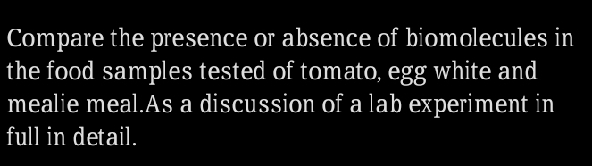 Compare the presence or absence of biomolecules in 
the food samples tested of tomato, egg white and 
mealie meal.As a discussion of a lab experiment in 
full in detail.