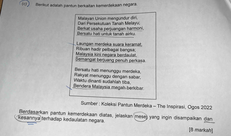  Berikut adalah pantun berkaitan kemerdekaan negara. 
Malayan Union mengundur diri, 
Dari Persekutuan Tanah Melayu; 
Berkat usaha perjuangan harmoni, 
Bersatu hati untuk tanah airku. 
Laungan merdeka suara keramat, 
Ribuan hadir pelbagai bangsa; 
Malaysia kini negara berdaulat, 
Semangat berjuang penuh perkasa. 
Bersatu hati menunggu merdeka, 
Rakyat menunggu dengan sabar, 
Waktu dinanti sudahlah tiba, 
Bendera Malaysia megah berkibar. 
Sumber : Koleksi Pantun Merdeka - The Inspirasi, Ogos 2022 
Berdasarkan pantun kemerdekaan diatas, jelaskan mese) yang ingin disampaikan dan 
kesannya terhađap kedaulatan negara. 
[8 markah]