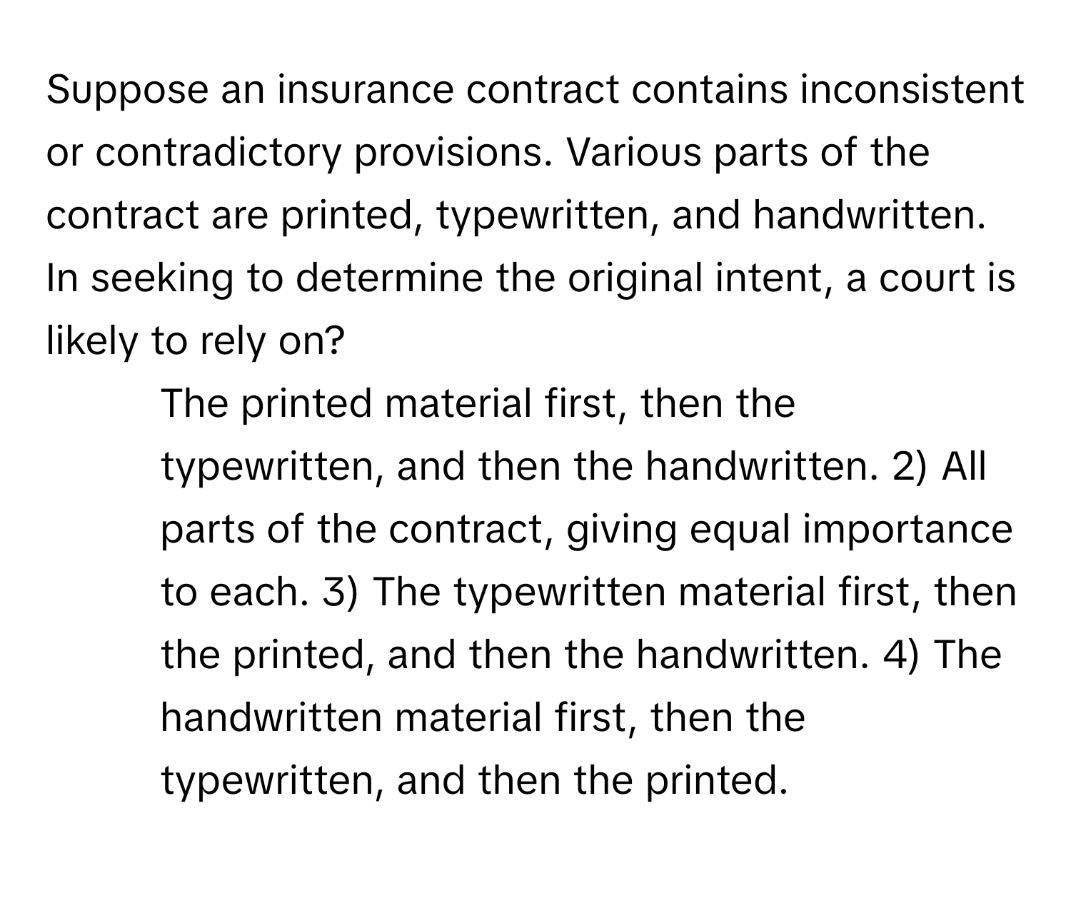 Suppose an insurance contract contains inconsistent or contradictory provisions.  Various parts of the contract are printed, typewritten, and handwritten. In seeking to determine the original intent, a court is likely to rely on?

1) The printed material first, then the typewritten, and then the handwritten. 2) All parts of the contract, giving equal importance to each. 3) The typewritten material first, then the printed, and then the handwritten. 4) The handwritten material first, then the typewritten, and then the printed.