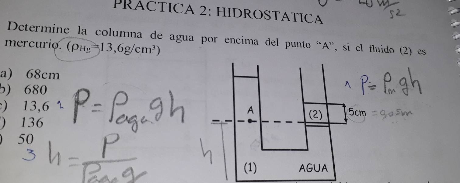 PRACTICA 2: HIDROSTATICA
Determine la columna de agua por encima del punto “A”, si el fluido (2) es
mercurio. (rho _Hg=13,6g/cm^3)
a) 68cm
b) 680
) 13,6 1 (2) 5cm
A
) 136
50
(1) AGUA