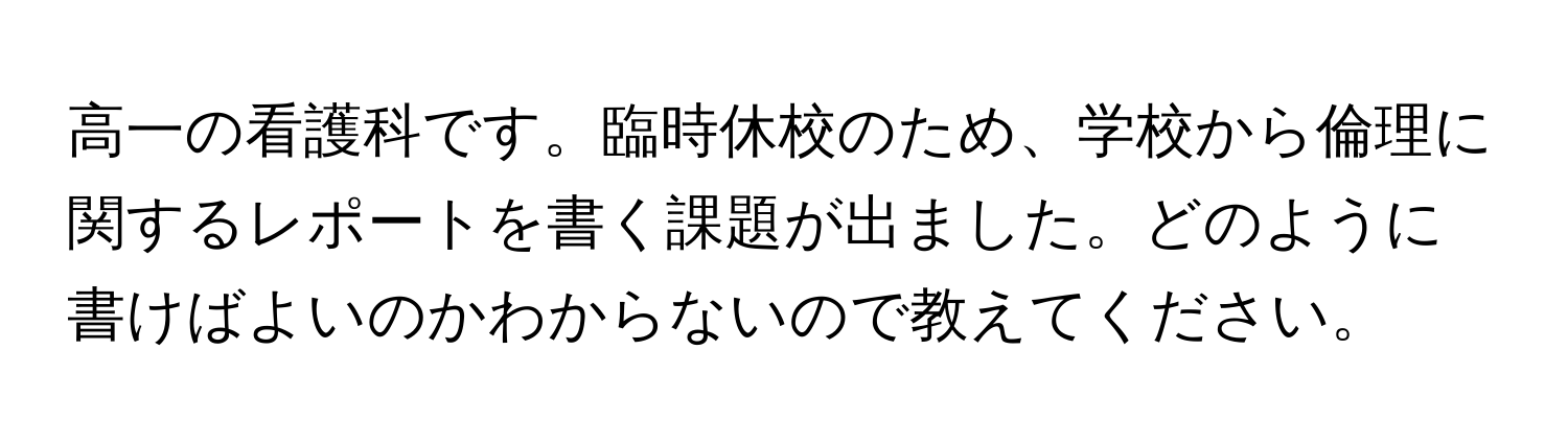 高一の看護科です。臨時休校のため、学校から倫理に関するレポートを書く課題が出ました。どのように書けばよいのかわからないので教えてください。