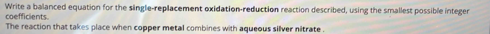 Write a balanced equation for the single-replacement oxidation-reduction reaction described, using the smallest possible integer 
coefficients. 
The reaction that takes place when copper metal combines with aqueous silver nitrate .