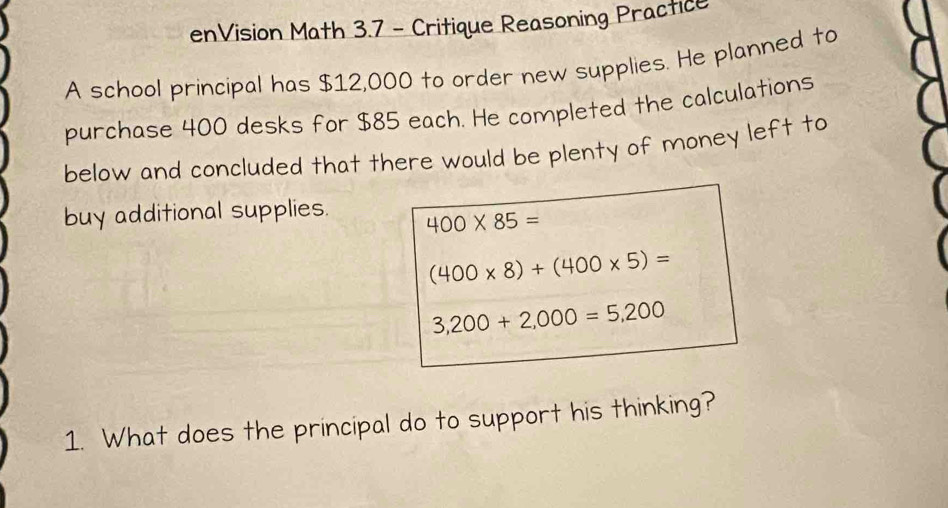 enVision Math 3.7 - Critique Reasoning Practice 
A school principal has $12,000 to order new supplies. He planned to 
purchase 400 desks for $85 each. He completed the calculations 
below and concluded that there would be plenty of money left to 
buy additional supplies. 400* 85=
(400* 8)+(400* 5)=
3,200+2,000=5,200
1. What does the principal do to support his thinking?