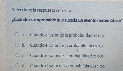 Seleccione la respuesta correcta.
¿Cuándo es improbable que suceda un evento matemático?
a. Cuando el valor de la probabilidad es 0,01
b. Cuando el valor de la probabilidad es 0,7
c Cuando el valor de la probabilidad es 0,5
d. Cuando el valor de la probabilidad es 1,00