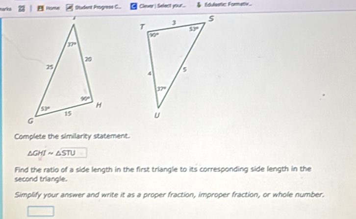 marks Pisme Student Progress C.. Clever | Select your...  Edulastic: Fomativ..
Complete the similarity statement.
△ GHIsim △ STU
Find the ratio of a side length in the first triangle to its corresponding side length in the
second triangle.
Simplify your answer and write it as a proper fraction, improper fraction, or whole number.