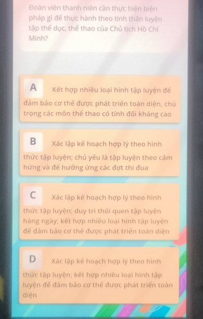 Đoàn viên thanh niên cần thực hiện biện
pháp gì để thực hành theo tinh thăn luyện
tập thể dục, thể thao của Chủ tịch Hồ Chí
Minh?
A Kết hợp nhiều loại hình tập luyện đế
đảm bảo cơ thể được phát triển toàn diện, chú
trọng các môn thể thao có tính đối kháng cao
B Xác lập kế hoạch hợp lý theo hình
thức tập luyện; chủ yếu là tập luyện theo cảm
hứng và để hưởng ứng các đợt thi đua
C Xác lập kế hoạch hợp lý theo hình
thức tập luyện; duy trì thói quen tập luyện
hàng ngày; kết hợp nhiều loại hình tập luyện
để đảm bảo cơ thể được phát triển toàn diện
D Xác lập kế hoạch hợp lý theo hình
thức tập luyện; kết hợp nhiều loại hình tập
luyện để đảm bảo cơ thể được phát triển toàn
diện