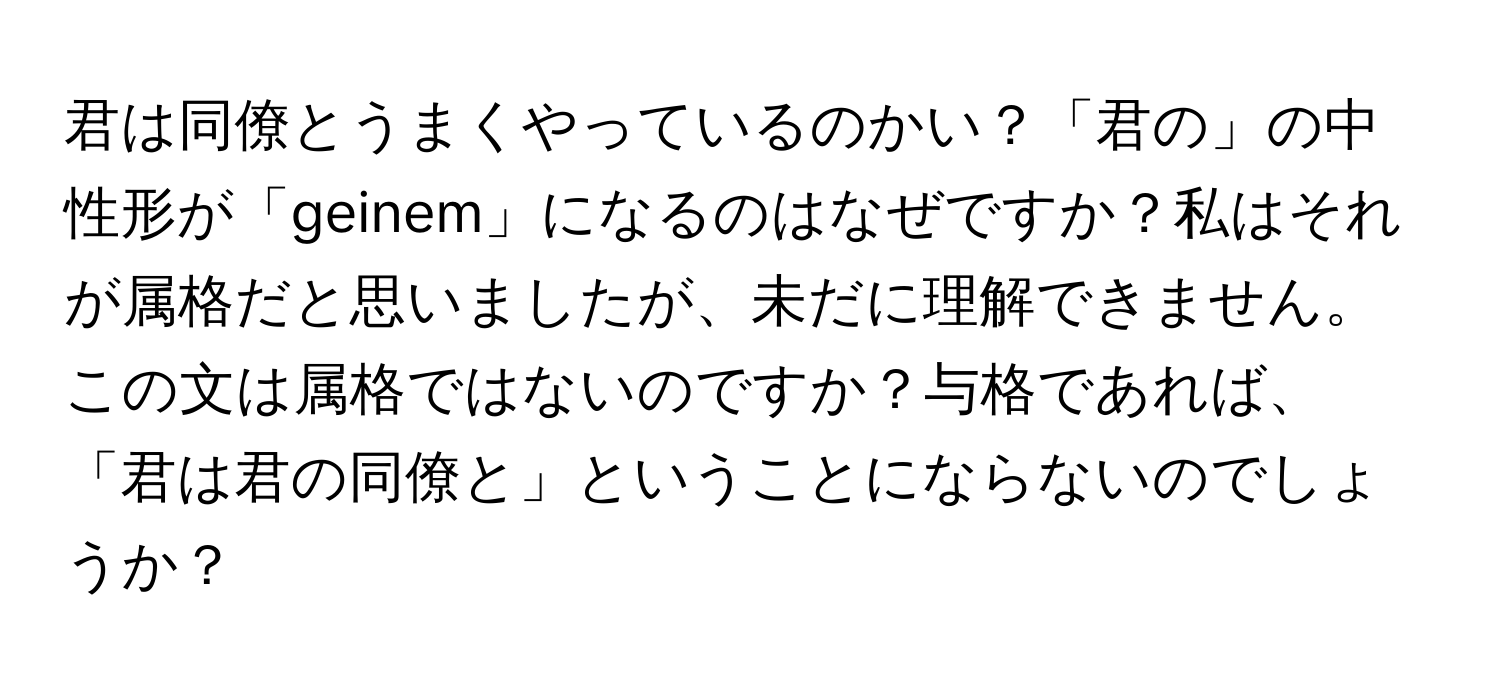 君は同僚とうまくやっているのかい？「君の」の中性形が「geinem」になるのはなぜですか？私はそれが属格だと思いましたが、未だに理解できません。この文は属格ではないのですか？与格であれば、「君は君の同僚と」ということにならないのでしょうか？