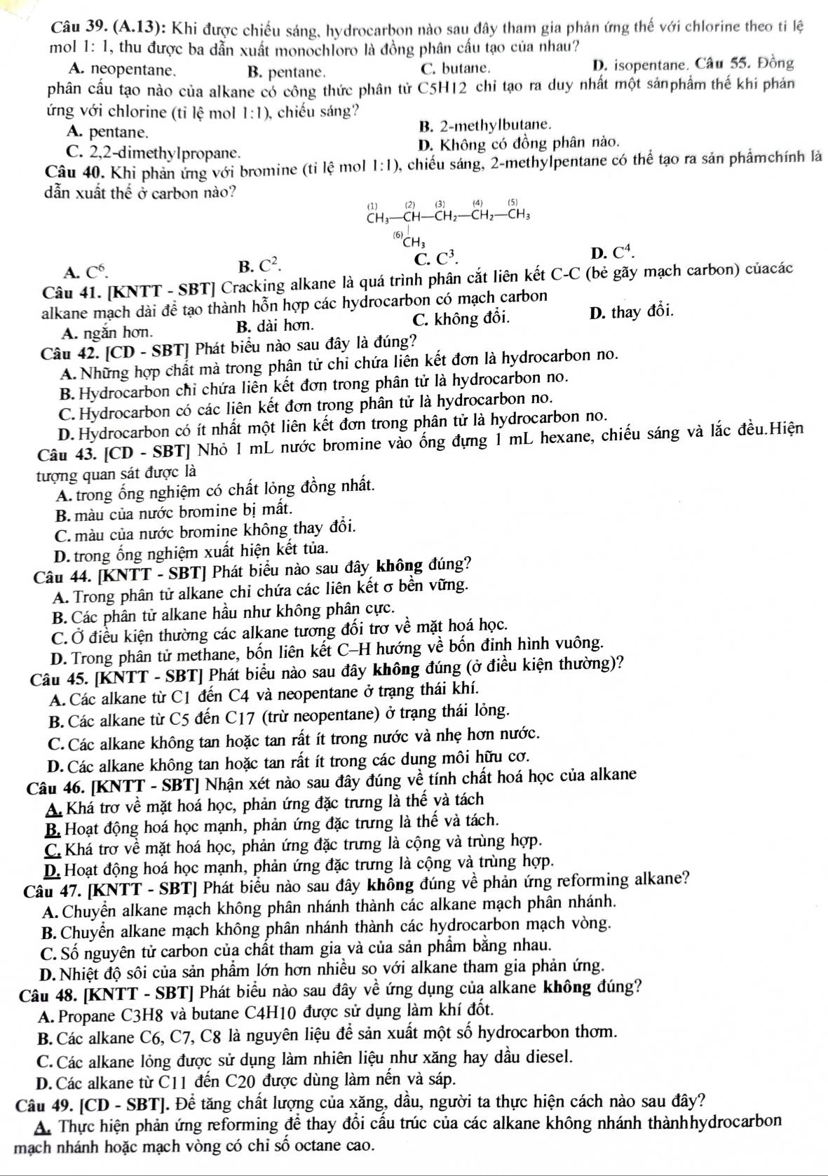 (A.13) 0: Khi được chiếu sáng, hydrocarbon nào sau đây tham gia phản ứng thế với chlorine theo ti lệ
mol 1:1 , thu được ba dẫn xuất monochloro là đồng phân cấu tạo của nhau?
A. neopentane. B. pentane. C. butane. D. isopentane. Câu 55. Đồng
phân cầu tạo nào của alkane có công thức phân tử C5H12 chi tạo ra duy nhất một sảnphẩm thế khi phản
ứng với chlorine (tỉ lệ mol l:l) , chiếu sáng?
A. pentane. B. 2-methylbutane.
C. 2,2-dimethylpropane. D. Không có đồng phân nào.
Câu 40. Khi phản ứng với bromine (ti lệ mol 1:1) 0, chiếu sáng, 2-methylpentane có thể tạo ra sản phẩmchính là
dẫn xuất thhat e ở carbon nào?
^1)_CH_3_ C2(3)_CH_ CH_2-_2-CH_3beginarrayr endarray beginarrayr (4)_CH_2beginarrayr (5) CH_3end(array)^((6))CH_3
D. C^4.
A. C^6.
B. C^2.
C. C^3.
Câu 41. [KNTT - SBT] Cracking alkane là quá trình phân cắt liên kết C-C (bẻ gãy mạch carbon) củacác
alkane mạch dài để tạo thành hỗn hợp các hydrocarbon có mạch carbon
A. ngắn hơn. B. dài hơn. C. không đổi. D. thay đổi.
Câu 42. [CD - SBT] Phát biểu nào sau đây là đúng?
A. Những hợp chất mà trong phân tử chi chứa liên kết đơn là hydrocarbon no.
B. Hydrocarbon chi chứa liên kết đơn trong phân tử là hydrocarbon no.
C. Hydrocarbon có các liên kết đơn trong phân tử là hydrocarbon no.
D. Hydrocarbon có ít nhất một liên kết đơn trong phân tử là hydrocarbon no.
Câu 43. [CD - SBT] Nhỏ 1 mL nước bromine vào ống đựng 1 mL hexane, chiếu sáng và lắc đều.Hiện
tượng quan sát được là
A. trong ống nghiệm có chất lỏng đồng nhất.
B. màu của nước bromine bị mất.
C. màu của nước bromine không thay đổi.
D. trong ống nghiệm xuất hiện kết tủa.
Câu 44. [KNTT - SBT] Phát biểu nào sau đây không đúng?
A. Trong phân tử alkane chi chứa các liên kết σ bền vững.
B. Các phân tử alkane hầu như không phân cực.
C. Ở điều kiện thường các alkane tương đối trơ về mặt hoá học.
D. Trong phân tử methane, bốn liên kết C-H hướng về bốn đinh hình vuông.
Câu 45. [KNTT - SBT] Phát biểu nào sau đây không đúng (ở điều kiện thường)?
A.Các alkane từ C1 đến C4 và neopentane ở trạng thái khí.
B. Các alkane từ C5 đến C17 (trừ neopentane) ở trạng thái lỏng.
C. Các alkane không tan hoặc tan rất ít trong nước và nhẹ hơn nước.
D.Các alkane không tan hoặc tan rất ít trong các dung môi hữu cơ.
Câu 46. [KNTT - SBT] Nhận xét nào sau đây đúng về tính chất hoá học của alkane
A Khá trơ về mặt hoá học, phản ứng đặc trưng là thế và tách
B. Hoạt động hoá học mạnh, phản ứng đặc trưng là thế và tách.
C. Khá trơ về mặt hoá học, phản ứng đặc trưng là cộng và trùng hợp.
D. Hoạt động hoá học mạnh, phản ứng đặc trưng là cộng và trùng hợp.
Câu 47. [KNTT - SBT] Phát biểu nào sau đây không đúng về phản ứng reforming alkane?
A. Chuyển alkane mạch không phân nhánh thành các alkane mạch phân nhánh.
B.Chuyển alkane mạch không phân nhánh thành các hydrocarbon mạch vòng.
C. Số nguyên tử carbon của chất tham gia và của sản phẩm bằng nhau.
D.Nhiệt độ sôi của sản phẩm lớn hơn nhiều so với alkane tham gia phản ứng.
Câu 48. [KNTT - SBT] Phát biểu nào sau đây về ứng dụng của alkane không đúng?
A. Propane C3H8 và butane C4H10 được sử dụng làm khí đốt.
B. Các alkane C6, C7, C8 là nguyên liệu để sản xuất một số hydrocarbon thơm.
C.Các alkane lỏng được sử dụng làm nhiên liệu như xăng hay dầu diesel.
D. Các alkane từ C11 đến C20 được dùng làm nến và sáp.
Câu 49. [CD - SBT]. Để tăng chất lượng của xăng, dầu, người ta thực hiện cách nào sau đây?
A. Thực hiện phản ứng reforming để thay đổi cấu trúc của các alkane không nhánh thànhhydrocarbon
mạch nhánh hoặc mạch vòng có chỉ số octane cao.