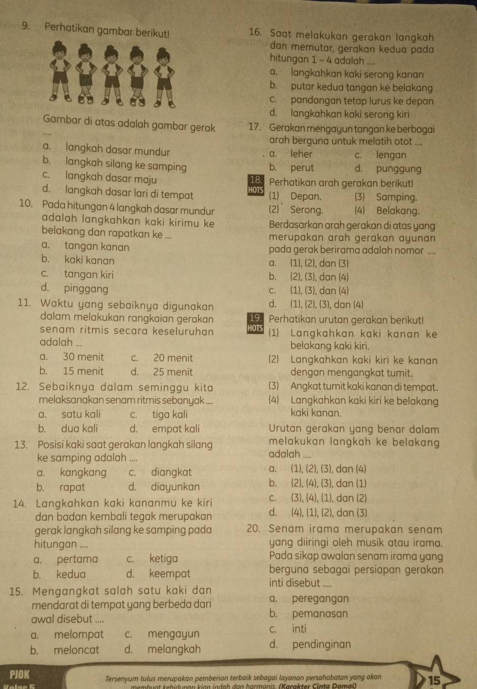 Perhatikan gambar berikut! 16. Saat melakukan gerakan langkah
dan memutar, gerakan kedua pada
hitungan 1 - 4 adalah a
a. langkahkan kaki serong kanan
b. putar kedua tangan ke belakang
c. pandangan tetap lurus ke depan
d. langkahkan kaki serong kiri
Gambar di atas adalah gambar gerak 17. Gerakan mengayun tangan ke berbagai
arah berguna untuk melatih otot ....
a. langkah dasar mundur a. leher c. lengan
b. langkah silang ke samping b. perut d. punggung
c. langkah dasar maju 18 Perhatikan arah gerakan berikut!
HOTS
d. langkah dasar lari di tempat (1) Depan. (3) Samping.
10. Pada hitungan 4 langkah dasar mundur (2) Serong. (4) Belakang.
adalah langkahkan kaki kirimu ke Berdasarkan arah gerakan di atas yang
belakang dan rapatkan ke ... merupakan arah gerakan ayunan
a. tangan kanan pada gerak berirama adalah nomor ....
b. kaki kanan a. (1), (2), dan (3)
c. tangan kiri b. (2), (3), dan (4)
d. pinggang C. (1), (3), dan (4)
d.
11. Waktu yang sebaiknya digunakan (1), (2), (3), ), dan (4)
dalam melakukan rangkaian gerakan 19 Perhatikan urutan gerakan berikut!
senam ritmis secara keseluruhan HOTS (1) Langkahkan kaki kanan ke
adalah ... belakang kaki kiri.
a. 30 menit c. 20 menit (2) Langkahkan kaki kiri ke kanan
b. 15 menit d. 25 menit dengan mengangkat tumit.
12. Sebaiknya dalam seminggu kita (3) Angkat tumit kaki kanan di tempat.
melaksanakan senam ritmis sebanyak . .. (4) Langkahkan kaki kiri ke belakang
a. satu kali c. tiga kali kaki kanan.
b. dua kali d. empat kali Urutan gerakan yang benar dalam
13. Posisi kaki saat gerakan langkah silang
melakukan langkah ke belakang 
ke samping adalah .... adalah ...,
a.
a. kangkang c. diangkat (1), (2), (3), dan (4)
b. rapat d. diayunkan
b. (2), (4), (3), dan (1)
14. Langkahkan kaki kananmu ke kiri
C.  (3), (4), (1), dan (2)
d.
dan badan kembali tegak merupakan (4), (1), (2), dan (3)
gerak langkah silang ke samping pada 20. Senam irama merupakan senam
hitungan .... yang diiringi oleh musik atau irama.
a. pertama c. ketiga Pada sikap awalan senam irama yang
b. kedua d. keempat berguna sebagai persiapan gerakan
inti disebut ....
15. Mengangkat salah satu kaki dan
mendarat di tempat yang berbeda dari
a. peregangan
awal disebut ....
b. pemanasan
a. melompat c. mengayun c. inti
b. meloncat d. melangkah
d. pendinginan
PJOK
Tersenyum tulus merupakan pemberian terbaik sebagai layanan persahabatan yang akan 15