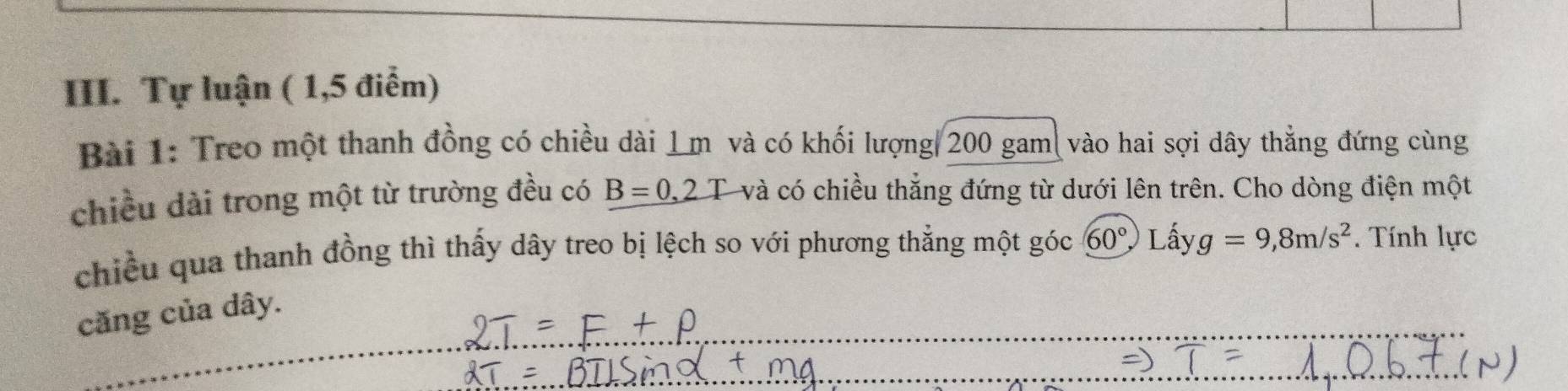 Tự luận ( 1,5 điểm) 
Bài 1: Treo một thanh đồng có chiều dài 1m và có khối lượng| 200 gam| vào hai sợi dây thẳng đứng cùng 
chiều dài trong một từ trường đều có B=0,2T và có chiều thắng đứng từ dưới lên trên. Cho dòng điện một 
chiều qua thanh đồng thì thấy dây treo bị lệch so với phương thẳng một góc 60°, Lhat ay g=9,8m/s^2. Tính lực 
căng của dây.