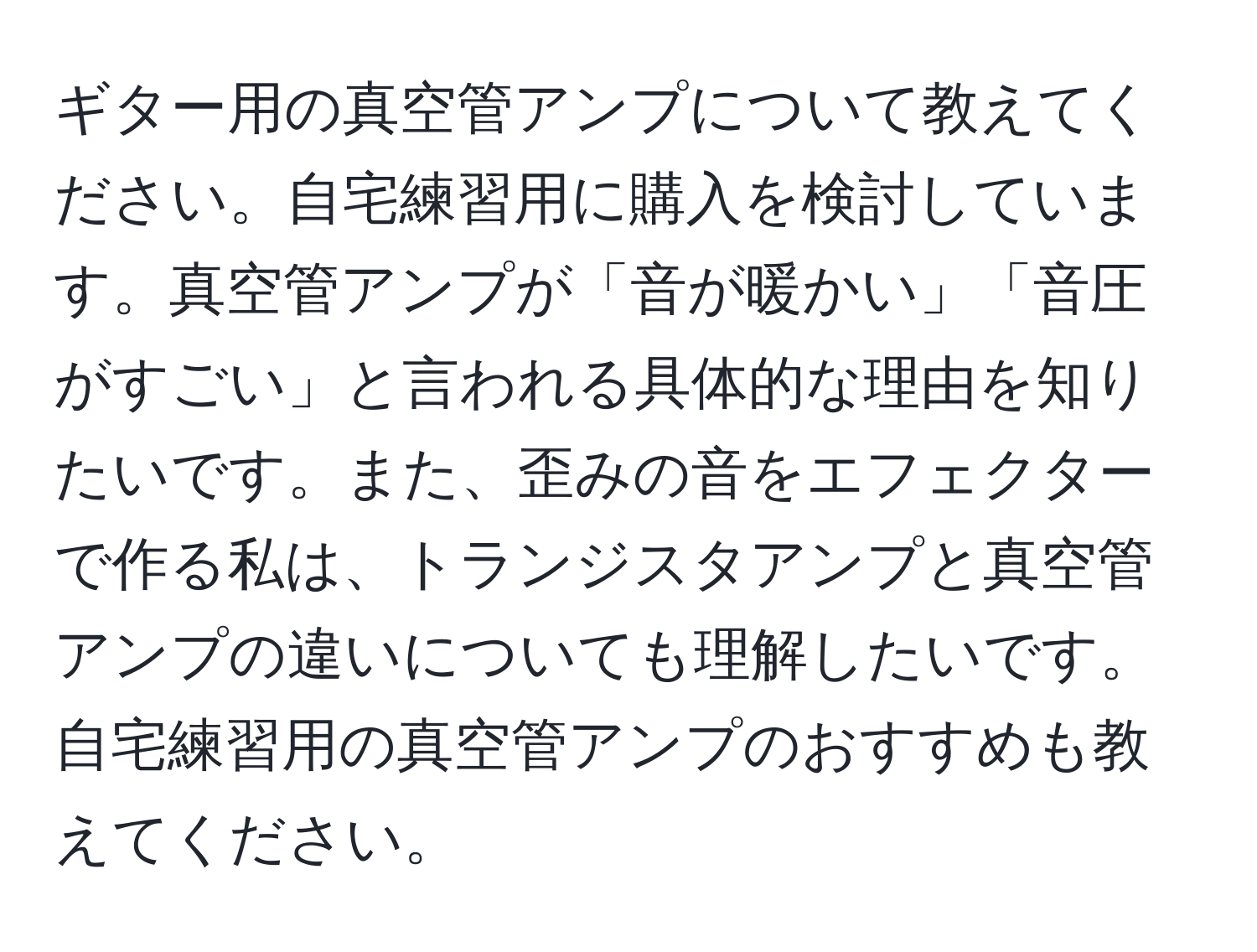 ギター用の真空管アンプについて教えてください。自宅練習用に購入を検討しています。真空管アンプが「音が暖かい」「音圧がすごい」と言われる具体的な理由を知りたいです。また、歪みの音をエフェクターで作る私は、トランジスタアンプと真空管アンプの違いについても理解したいです。自宅練習用の真空管アンプのおすすめも教えてください。