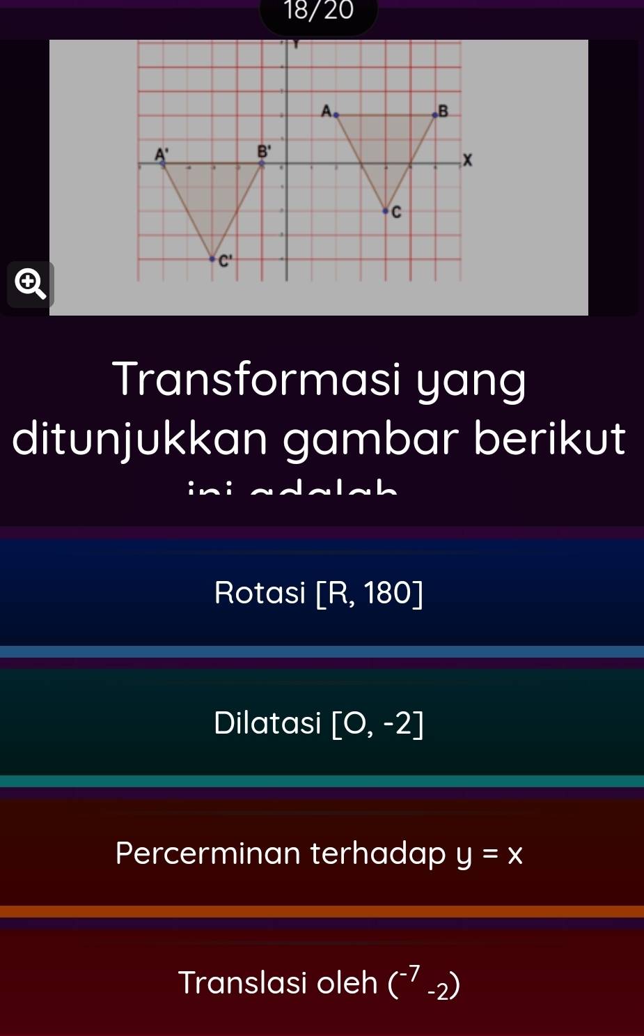 18/20
Transformasi yang
ditunjukkan gambar berikut
Rotasi [R,180]
Dilatasi [0,-2]
Percerminan terhadap y=x
Translasi oleh (^-7-2)