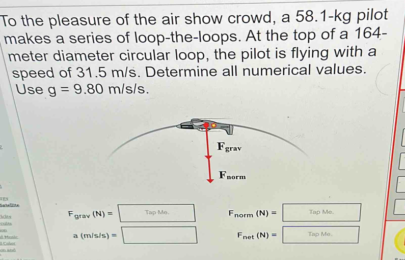 To the pleasure of the air show crowd, a 58.1-kg pilot
makes a series of loop-the-loops. At the top of a 164-
meter diameter circular loop, the pilot is flying with a
speed of 31.5 m/s. Determine all numerical values.
Use g=9.80m/s/s.
IFy
Satellite F_grav(N)=TapMe. F_norm(N)=□ □
icity
cults
ion
d Music
d Color
a(m/s/s)=□ F_net(N)=□ □
on and