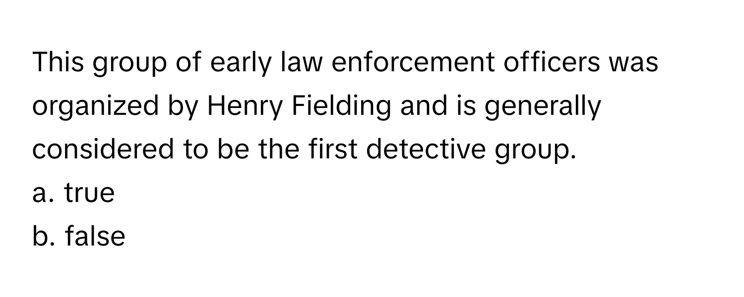 This group of early law enforcement officers was organized by Henry Fielding and is generally considered to be the first detective group.

a. true
b. false