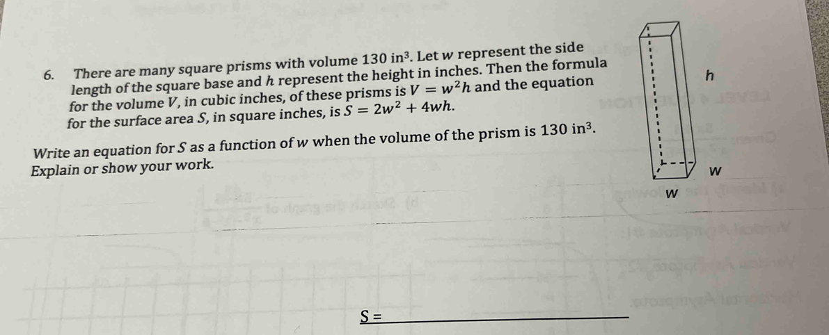 There are many square prisms with volume 130in^3. Let w represent the side 
length of the square base and h represent the height in inches. Then the formula 
for the volume V, in cubic inches, of these prisms is V=w^2h and the equation 
for the surface area S, in square inches, is S=2w^2+4wh. 
Write an equation for S as a function of w when the volume of the prism is 130in^3. 
Explain or show your work.
_ S=