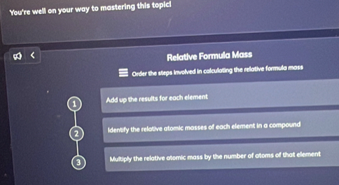 You're well on your way to mastering this topic! 
Relative Formula Mass 
Order the steps involved in calculating the relative formula mass 
1 Add up the results for each element 
ldentify the relative atomic masses of each element in a compound 
Multiply the relative atomic mass by the number of atoms of that element