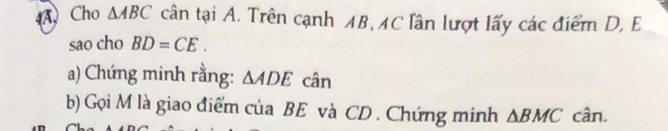 4ACho △ ABC cân tại A. Trên cạnh AB, AC lần lượt lấy các điểm D, E
sao cho BD=CE. 
a) Chứng minh rằng: △ ADE cân 
b) Gọi M là giao điểm của BE và CD. Chứng minh △ BMC cân.