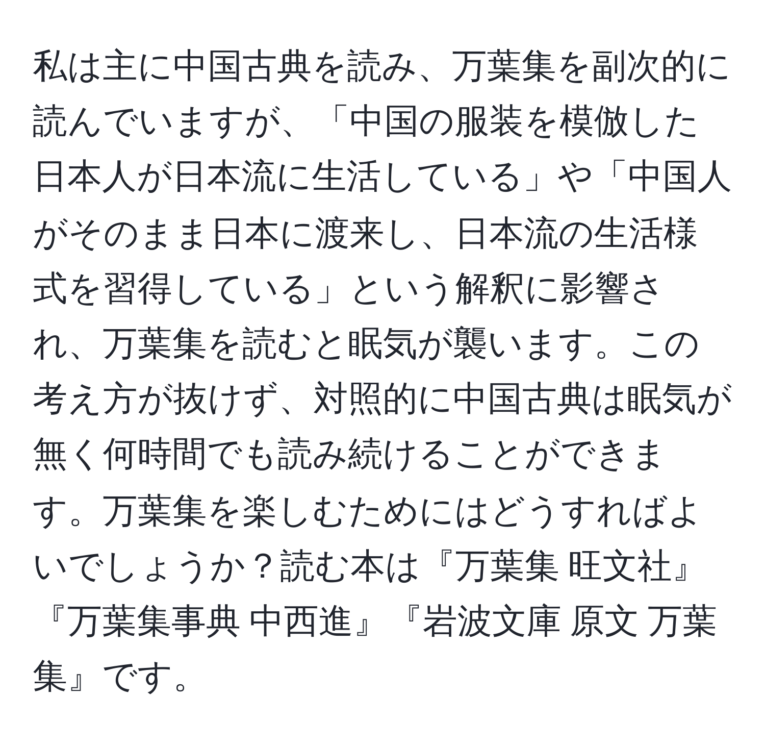 私は主に中国古典を読み、万葉集を副次的に読んでいますが、「中国の服装を模倣した日本人が日本流に生活している」や「中国人がそのまま日本に渡来し、日本流の生活様式を習得している」という解釈に影響され、万葉集を読むと眠気が襲います。この考え方が抜けず、対照的に中国古典は眠気が無く何時間でも読み続けることができます。万葉集を楽しむためにはどうすればよいでしょうか？読む本は『万葉集 旺文社』『万葉集事典 中西進』『岩波文庫 原文 万葉集』です。